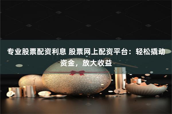 专业股票配资利息 股票网上配资平台：轻松撬动资金，放大收益