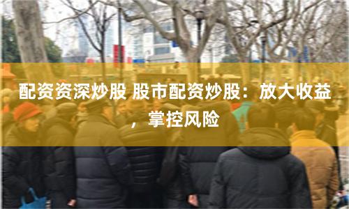 配资资深炒股 股市配资炒股：放大收益，掌控风险