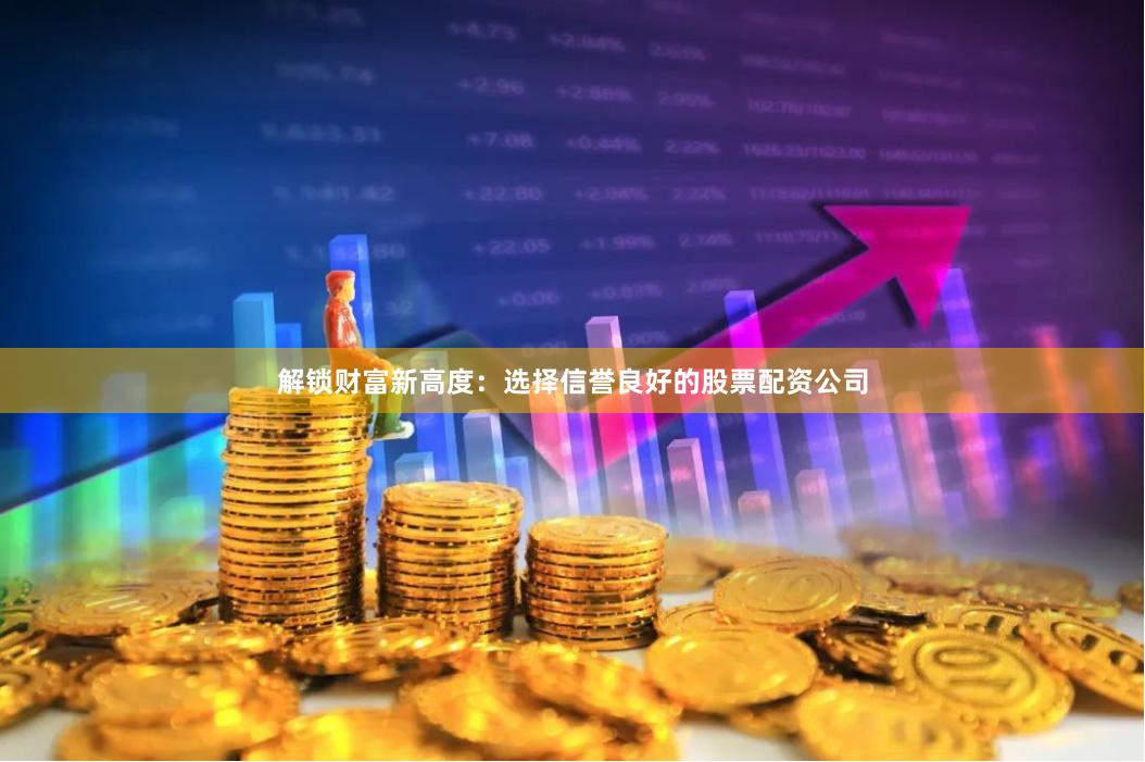 解锁财富新高度：选择信誉良好的股票配资公司
