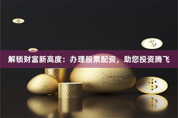 解锁财富新高度：办理股票配资，助您投资腾飞