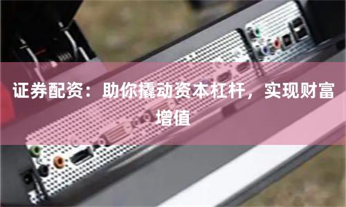 证券配资：助你撬动资本杠杆，实现财富增值