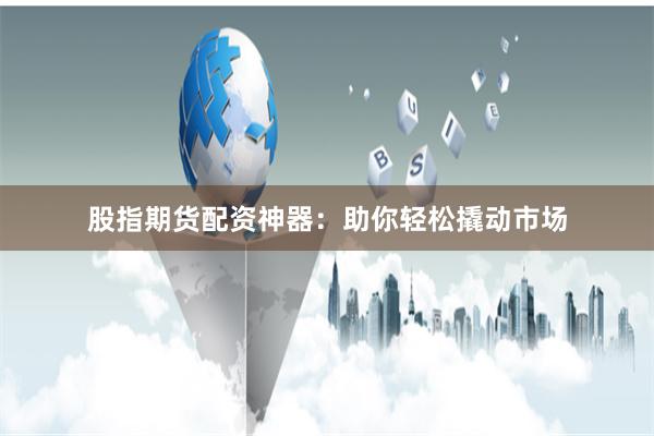股指期货配资神器：助你轻松撬动市场