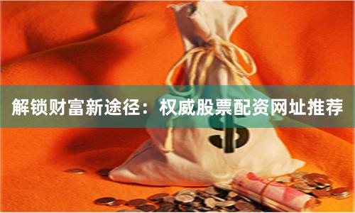 解锁财富新途径：权威股票配资网址推荐