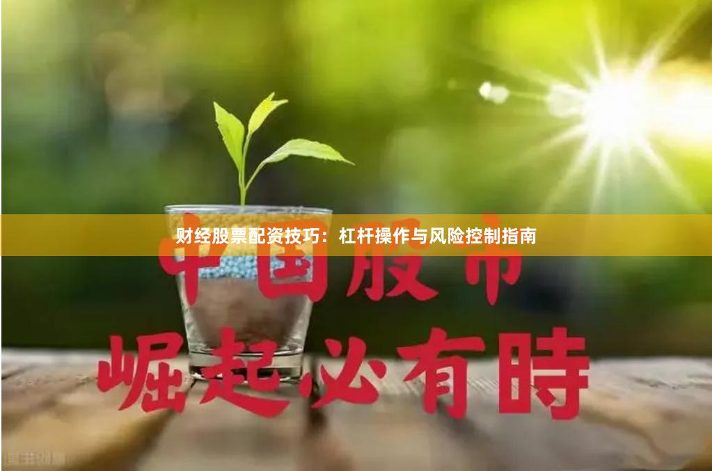 财经股票配资技巧：杠杆操作与风险控制指南