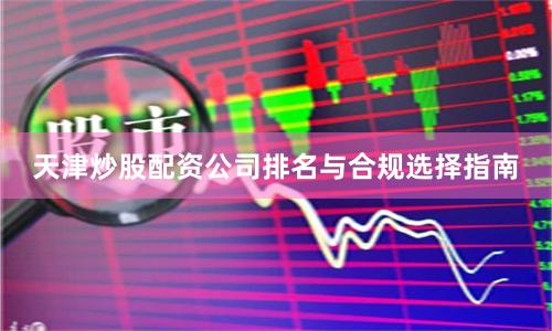 天津炒股配资公司排名与合规选择指南